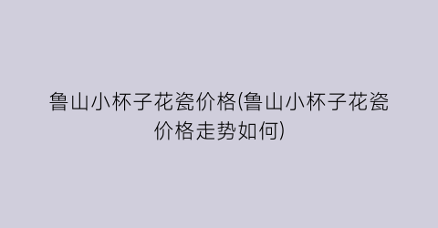 鲁山小杯子花瓷价格(鲁山小杯子花瓷价格走势如何)
