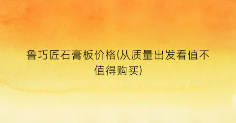 鲁巧匠石膏板价格(从质量出发看值不值得购买)