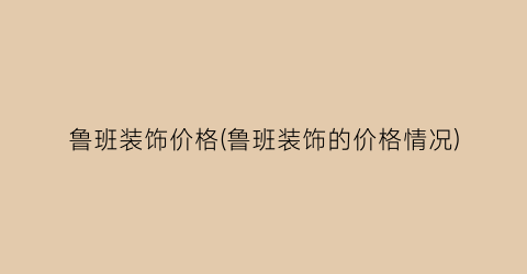 鲁班装饰价格(鲁班装饰的价格情况)