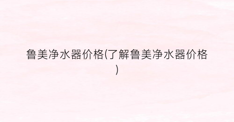 鲁美净水器价格(了解鲁美净水器价格)