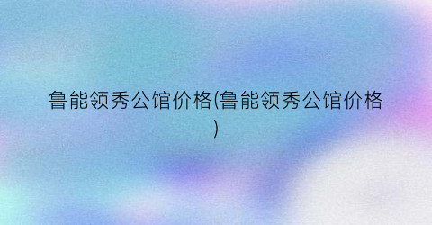 “鲁能领秀公馆价格(鲁能领秀公馆价格)