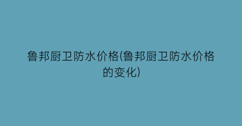 鲁邦厨卫防水价格(鲁邦厨卫防水价格的变化)