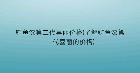 鳄鱼漆第二代喜丽价格(了解鳄鱼漆第二代喜丽的价格)