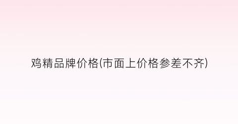 鸡精品牌价格(市面上价格参差不齐)