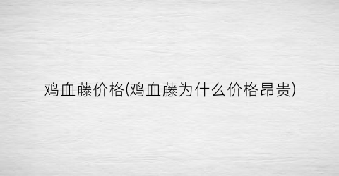 鸡血藤价格(鸡血藤为什么价格昂贵)