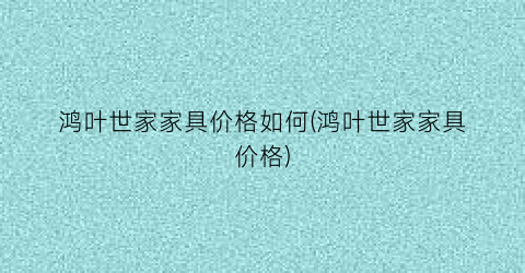 鸿叶世家家具价格如何(鸿叶世家家具价格)