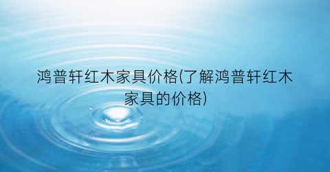 鸿普轩红木家具价格(了解鸿普轩红木家具的价格)