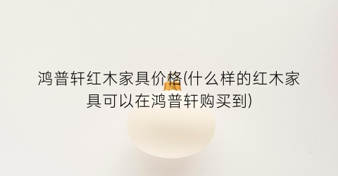 鸿普轩红木家具价格(什么样的红木家具可以在鸿普轩购买到)
