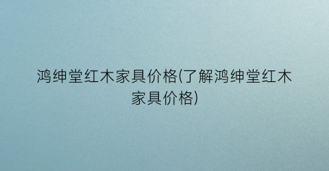 鸿绅堂红木家具价格(了解鸿绅堂红木家具价格)