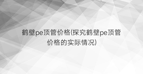 鹤壁pe顶管价格(探究鹤壁pe顶管价格的实际情况)