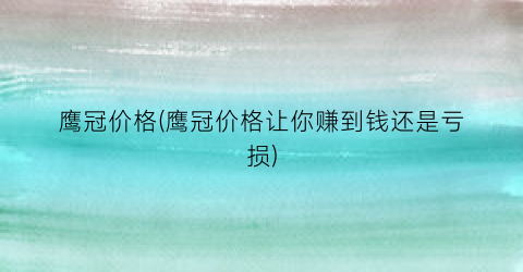 “鹰冠价格(鹰冠价格让你赚到钱还是亏损)