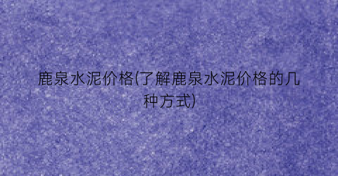 鹿泉水泥价格(了解鹿泉水泥价格的几种方式)