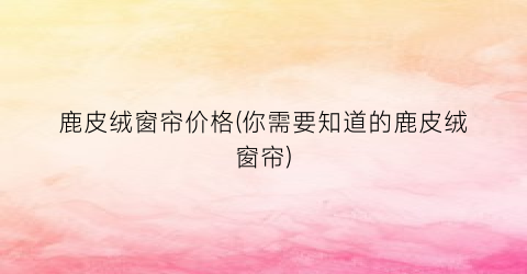 鹿皮绒窗帘价格(你需要知道的鹿皮绒窗帘)