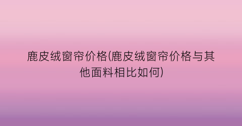 鹿皮绒窗帘价格(鹿皮绒窗帘价格与其他面料相比如何)