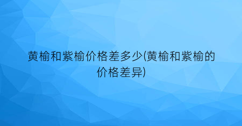 黄榆和紫榆价格差多少(黄榆和紫榆的价格差异)