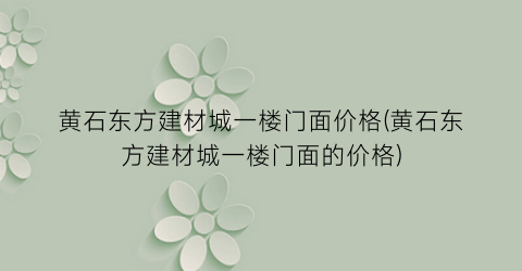 黄石东方建材城一楼门面价格(黄石东方建材城一楼门面的价格)
