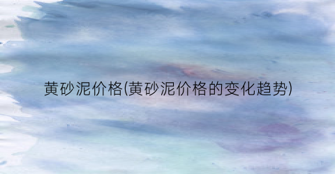 黄砂泥价格(黄砂泥价格的变化趋势)