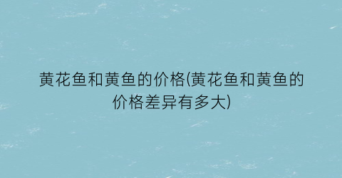 黄花鱼和黄鱼的价格(黄花鱼和黄鱼的价格差异有多大)