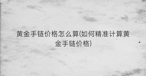 “黄金手链价格怎么算(如何精准计算黄金手链价格)