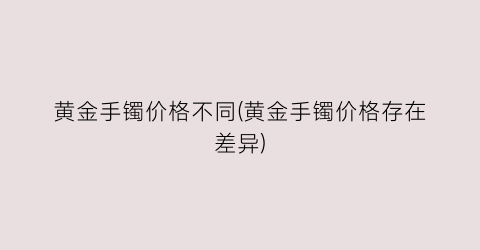 黄金手镯价格不同(黄金手镯价格存在差异)