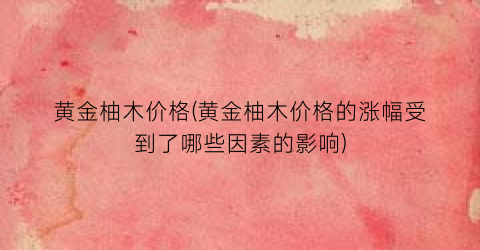 黄金柚木价格(黄金柚木价格的涨幅受到了哪些因素的影响)