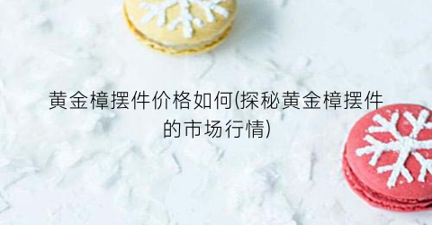 黄金樟摆件价格如何(探秘黄金樟摆件的市场行情)