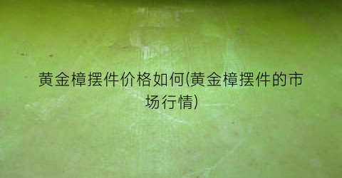 “黄金樟摆件价格如何(黄金樟摆件的市场行情)