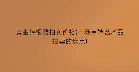 “黄金樟根雕拍卖价格(一场高端艺术品拍卖的焦点)