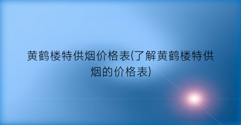 “黄鹤楼特供烟价格表(了解黄鹤楼特供烟的价格表)