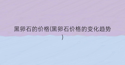 黑卵石的价格(黑卵石价格的变化趋势)