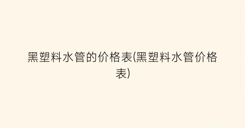 黑塑料水管的价格表(黑塑料水管价格表)