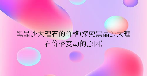 黑晶沙大理石的价格(探究黑晶沙大理石价格变动的原因)