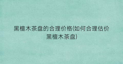 黑檀木茶盘的合理价格(如何合理估价黑檀木茶盘)