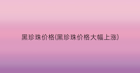 “黑珍珠价格(黑珍珠价格大幅上涨)