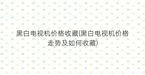 黑白电视机价格收藏(黑白电视机价格走势及如何收藏)