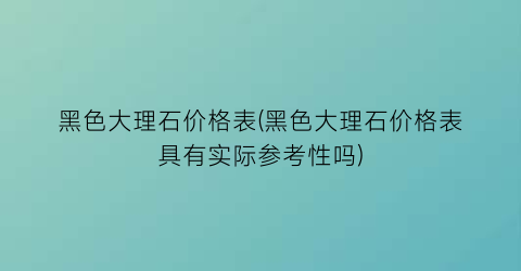 黑色大理石价格表(黑色大理石价格表具有实际参考性吗)