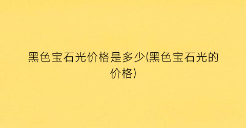 “黑色宝石光价格是多少(黑色宝石光的价格)