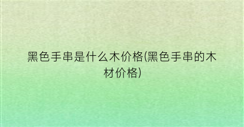 黑色手串是什么木价格(黑色手串的木材价格)