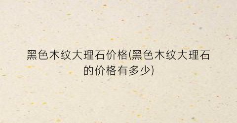 黑色木纹大理石价格(黑色木纹大理石的价格有多少)