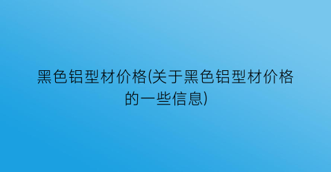 黑色铝型材价格(关于黑色铝型材价格的一些信息)