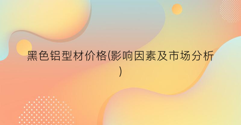 黑色铝型材价格(影响因素及市场分析)