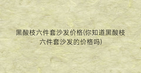 黑酸枝六件套沙发价格(你知道黑酸枝六件套沙发的价格吗)