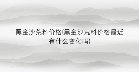 黑金沙荒料价格(黑金沙荒料价格最近有什么变化吗)