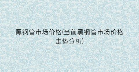 黑钢管市场价格(当前黑钢管市场价格走势分析)