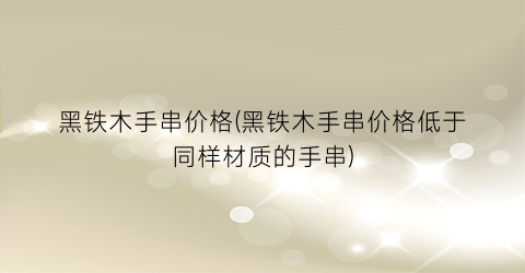 “黑铁木手串价格(黑铁木手串价格低于同样材质的手串)