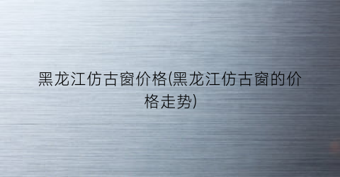 黑龙江仿古窗价格(黑龙江仿古窗的价格走势)