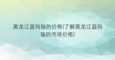 黑龙江蓝玛瑙的价格(了解黑龙江蓝玛瑙的市场价格)