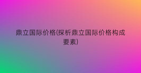 鼎立国际价格(探析鼎立国际价格构成要素)