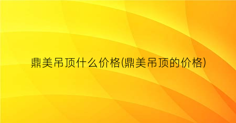 鼎美吊顶什么价格(鼎美吊顶的价格)