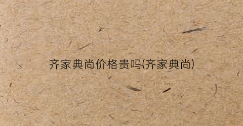 “齐家典尚价格贵吗(齐家典尚)